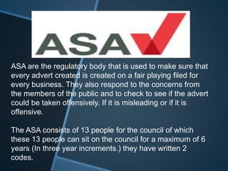 ASA are the regulatory body that is used to make sure that
every advert created is created on a fair playing filed for
every business. They also respond to the concerns from
the members of the public and to check to see if the advert
could be taken offensively. If it is misleading or if it is
offensive.
The ASA consists of 13 people for the council of which
these 13 people can sit on the council for a maximum of 6
years (In three year increments.) they have written 2
codes.
 