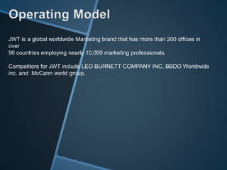 JWT is a global worldwide Marketing brand that has more than 200 offices in
over
90 countries employing nearly 10,000 marketing professionals.
Competitors for JWT include LEO BURNETT COMPANY INC, BBDO Worldwide
inc. and McCann world group.
 