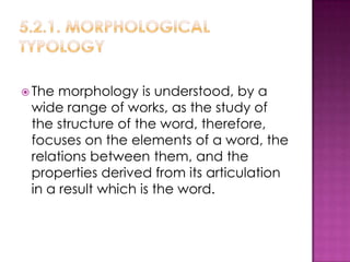  The morphology is understood, by a
 wide range of works, as the study of
 the structure of the word, therefore,
 focuses on the elements of a word, the
 relations between them, and the
 properties derived from its articulation
 in a result which is the word.
 