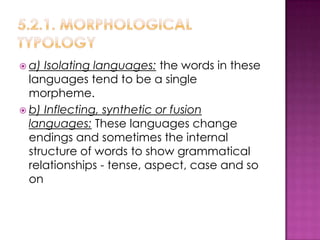  a) Isolating languages: the words in these
  languages ​tend to be a single
  morpheme.
 b) Inflecting, synthetic or fusion
  languages: These languages change
  endings and sometimes the internal
  structure of words to show grammatical
  relationships - tense, aspect, case and so
  on
 