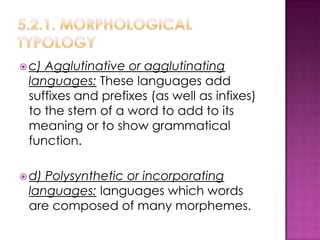  c)Agglutinative or agglutinating
 languages: These languages add
 suffixes and prefixes (as well as infixes)
 to the stem of a word to add to its
 meaning or to show grammatical
 function.

 d)Polysynthetic or incorporating
 languages: languages which words
 are composed of many morphemes.
 