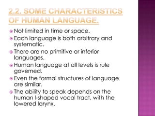  Not  limited in time or space.
 Each language is both arbitrary and
  systematic.
 There are no primitive or inferior
  languages.
 Human language at all levels is rule
  governed.
 Even the formal structures of language
  are similar.
 The ability to speak depends on the
  human l-shaped vocal tract, with the
  lowered larynx.
 