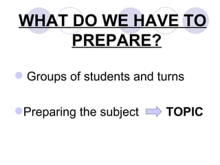WHAT DO WE HAVE TO PREPARE? Groups of students and turns Preparing the subject  TOPIC 