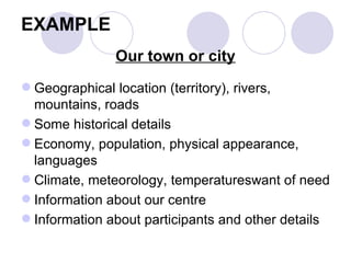 EXAMPLE Our town or city Geographical location (territory), rivers, mountains, roads  Some historical details  Economy, population, physical appearance, languages  Climate, meteorology, temperatureswant of need  Information about our centre  Information about participants and other details 