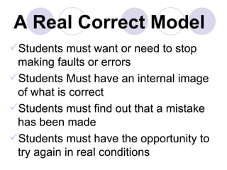 A Real Correct Model Students must want or need to stop making faults or errors Students Must have an internal image of what is correct Students must find out that a mistake has been made Students must have the opportunity to try again in real conditions 
