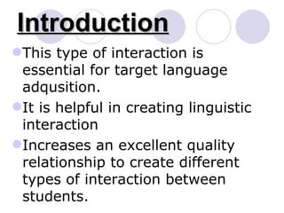 Introduction This type of interaction is essential for target language adqusition. It is helpful in creating linguistic interaction Increases an excellent quality relationship to create different types of interaction between students. 