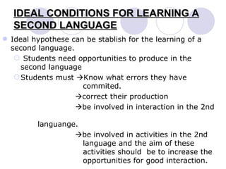 IDEAL CONDITIONS FOR LEARNING A SECOND LANGUAGE Ideal hypothese can be stablish for the learning of a second language. Students need opportunities to produce in the second language Students must   Know what errors they have    commited.    correct their production    be involved in interaction in the 2nd    languange.    be involved in activities in the 2nd    language and the aim of these    activities should  be to increase the    opportunities for good interaction. 