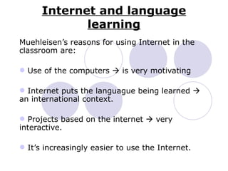 Internet and language learning Muehleisen’s reasons for using Internet in the classroom are: Use of the computers    is very motivating Internet puts the languague being learned    an international context. Projects based on the internet    very interactive. It’s increasingly easier to use the Internet. 