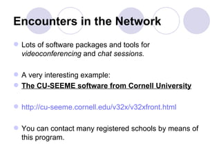Encounters in the Network Lots of software packages and tools for  videoconferencing  and  chat sessions.   A very interesting example:  The CU-SEEME software from Cornell University   http://cu-seeme.cornell.edu/v32x/v32xfront.html You can contact many registered schools by means of this program.  