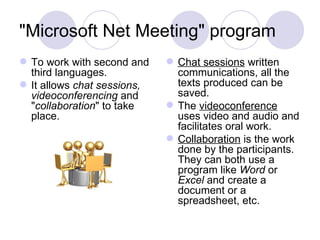 "Microsoft Net Meeting" program  To work with second and third languages.  It allows  chat sessions, videoconferencing  and " collaboration " to take place.  Chat sessions  written communications, all the texts produced can be saved.  The  videoconference  uses video and audio and facilitates oral work.  Collaboration  is the work done by the participants. They can both use a program like  Word  or  Excel  and create a document or a spreadsheet, etc.  