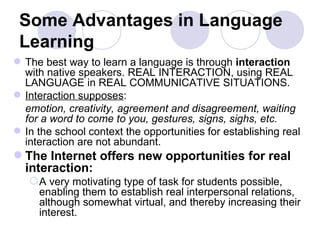 Some Advantages in Language Learning The best way to learn a language is through  interaction  with native speakers. REAL INTERACTION, using REAL LANGUAGE in REAL COMMUNICATIVE SITUATIONS. Interaction supposes : emotion, creativity, agreement and disagreement, waiting for a word to come to you, gestures, signs, sighs, etc.  In the school context the opportunities for establishing real interaction are not abundant.  The Internet offers new opportunities for real interaction: A very motivating type of task for students possible, enabling them to establish real interpersonal relations, although somewhat virtual, and thereby increasing their interest.  
