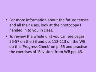• For more information about the future tenses
and all their uses, look at the photocopy I
handed in to you in class.
• To review the whole unit you can see pages
56-57 on the SB and pp. 112-113 on the WB;
do the ‘Progress Check’ on p. 55 and practise
the exercises of ‘Revision’ from WB pp. 43.
 