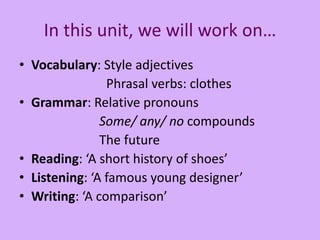 In this unit, we will work on…
• Vocabulary: Style adjectives
Phrasal verbs: clothes
• Grammar: Relative pronouns
Some/ any/ no compounds
The future
• Reading: ‘A short history of shoes’
• Listening: ‘A famous young designer’
• Writing: ‘A comparison’
 