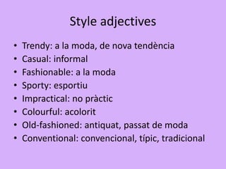 Style adjectives
• Trendy: a la moda, de nova tendència
• Casual: informal
• Fashionable: a la moda
• Sporty: esportiu
• Impractical: no pràctic
• Colourful: acolorit
• Old-fashioned: antiquat, passat de moda
• Conventional: convencional, típic, tradicional
 