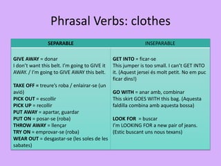Phrasal Verbs: clothes
SEPARABLE INSEPARABLE
GIVE AWAY = donar
I don’t want this belt. I’m going to GIVE it
AWAY. / I’m going to GIVE AWAY this belt.
TAKE OFF = treure’s roba / enlairar-se (un
avió)
PICK OUT = escollir
PICK UP = recollir
PUT AWAY = apartar, guardar
PUT ON = posar-se (roba)
THROW AWAY = llençar
TRY ON = emprovar-se (roba)
WEAR OUT = desgastar-se (les soles de les
sabates)
GET INTO = ficar-se
This jumper is too small. I can’t GET INTO
it. (Aquest jersei és molt petit. No em puc
ficar dins!)
GO WITH = anar amb, combinar
This skirt GOES WITH this bag. (Aquesta
faldilla combina amb aquesta bossa)
LOOK FOR = buscar
I’m LOOKING FOR a new pair of jeans.
(Estic buscant uns nous texans)
 