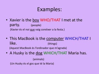 Examples:
• Xavier is the boy WHO/THAT I met at the
party. (people)
(Xavier és el noi que vaig conéixer a la festa.)
• This MacBook is the computer WHICH/THAT I
like. (things)
(Aquest MacBook és l’ordinador que m’agrada)
• A Husky is the dog WHICH/THAT Maria has.
(animals)
(Un Husky és el gos que té la Maria)
 