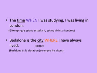 • The time WHEN I was studying, I was living in
London.
(El temps que estava estudiant, estava vivint a Londres)
• Badalona is the city WHERE I have always
lived. (place)
(Badalona és la ciutat on jo sempre he viscut)
 