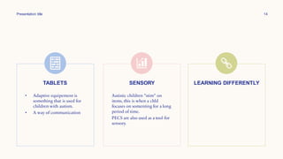 Presentation title 14
TABLETS
• Adaptive equipement is
something that is used for
children with autism.
• A way of communication
SENSORY
Autistic children "stim" on
items, this is when a chld
focuses on somenting for a long
period of time.
PECS are also used as a tool for
sensory.
LEARNING DIFFERENTLY
 