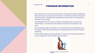 My central mission is to ensure that children and youth, throughout adulthood
who are living on autism spectrum disorder is understood by the community in
which they live in, provided with the best care and are seen and respected as
members of our society.
The population that we serve are friends and families who are part of the
autism family. For those who have friends and family on the spectrum we
serve.
Our measurable goals are to teach our community how to actively listen to us,
an autistic community and allowing us to understand autistic priorities better-
respecting.
A measurable objective that would help me meet one of my goals would be to
set up a supportive routine to help with transitions.
Presentation title 3
This Photo by Unknown author is licensed under
CC BY-ND.
PROGRAM INFORMATION
 