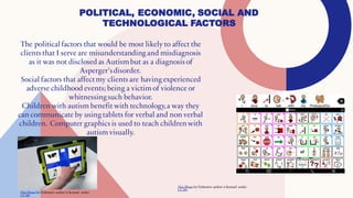 POLITICAL, ECONOMIC, SOCIAL AND
TECHNOLOGICAL FACTORS
The political factors that would be most likely to affect the
clients that I serve are misunderstanding and misdiagnosis
as it was not disclosed as Autismbut as a diagnosis of
Asperger'sdisorder.
Social factors that affect my clients are having experienced
adverse childhood events; being a victim of violence or
whitnessingsuch behavior.
Children with autism benefit with technology,a way they
can communicate by using tablets for verbal and non verbal
children. Computer graphics is used to teach children with
autism visually.
This Photo by Unknown author is licensed under
CC BY.
This Photo by Unknown author is licensed under
CC BY.
 