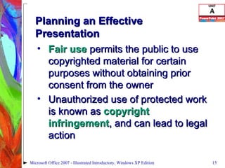 Planning an Effective Presentation Fair use  permits the public to use copyrighted material for certain purposes without obtaining prior consent from the owner Unauthorized use of protected work is known as  copyright infringement , and can lead to legal action Microsoft Office 2007 - Illustrated Introductory, Windows XP Edition 