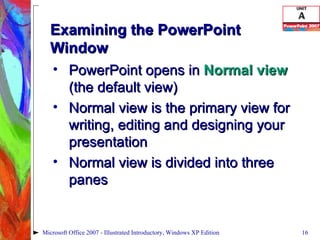 Examining the PowerPoint Window PowerPoint opens in  Normal view  (the default view) Normal view is the primary view for writing, editing and designing your presentation Normal view is divided into three panes Microsoft Office 2007 - Illustrated Introductory, Windows XP Edition 