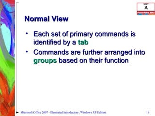 Normal View Each set of primary commands is identified by a  tab Commands are further arranged into  groups  based on their function Microsoft Office 2007 - Illustrated Introductory, Windows XP Edition 