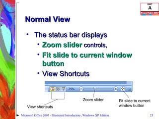 Normal View The status bar displays  Zoom   slider  controls,  Fit slide to current window button View Shortcuts Microsoft Office 2007 - Illustrated Introductory, Windows XP Edition Fit slide to current window button Zoom slider View shortcuts 