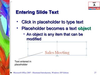 Entering Slide Text Click in placeholder to type text Placeholder becomes a text  object An object is any item that can be modified Microsoft Office 2007 - Illustrated Introductory, Windows XP Edition Text entered in placeholder 