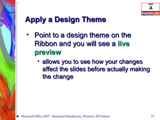 Apply a Design Theme Point to a design theme on the Ribbon and you will see a  live preview allows you to see how your changes affect the slides before actually making the change Microsoft Office 2007 - Illustrated Introductory, Windows XP Edition 