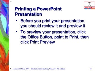 Printing a PowerPoint Presentation Before you print your presentation, you should review it and preview it To preview your presentation, click the Office Button, point to Print, then click Print Preview Microsoft Office 2007 - Illustrated Introductory, Windows XP Edition 