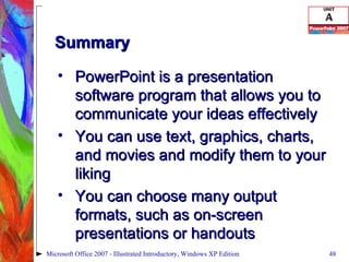 Summary PowerPoint is a presentation software program that allows you to communicate your ideas effectively You can use text, graphics, charts, and movies and modify them to your liking You can choose many output formats, such as on-screen presentations or handouts Microsoft Office 2007 - Illustrated Introductory, Windows XP Edition 