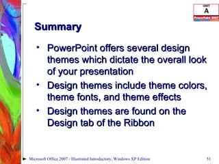 Summary PowerPoint offers several design themes which dictate the overall look of your presentation Design themes include theme colors, theme fonts, and theme effects Design themes are found on the Design tab of the Ribbon Microsoft Office 2007 - Illustrated Introductory, Windows XP Edition 