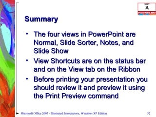 Summary The four views in PowerPoint are Normal, Slide Sorter, Notes, and Slide Show View Shortcuts are on the status bar and on the View tab on the Ribbon Before printing your presentation you should review it and preview it using the Print Preview command Microsoft Office 2007 - Illustrated Introductory, Windows XP Edition 