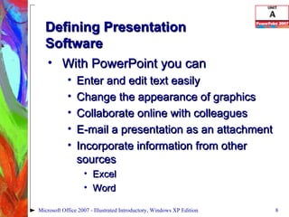 Defining Presentation  Software With PowerPoint you can  Enter and edit text easily Change the appearance of graphics Collaborate online with colleagues E-mail a presentation as an attachment Incorporate information from other sources Excel Word Microsoft Office 2007 - Illustrated Introductory, Windows XP Edition 