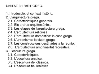 UNITAT 3. L’ART GREC. 1.Introducció: el context històric. 2. L’arquitectura grega. 2.1. Característiques generals.  2.2. Els ordres arquitectònics.  2.3. Les etapes de l’arquitectura grega. 2.4. L’arquitectura religiosa. 2.5. L’arquitectura domèstica: la casa grega. 2.6. L’urbanisme: la ciutat grega. 2.7. Les construccions destinades a la reunió. 2.8.  L’arquitectura amb finalitat recreativa. 3. L’escultura grega.  3.1. Característiques. 3.2. L’escultura arcaica. 3.3. L’escultura del clàssica. 3.4. L’escultura hel·lenística.  