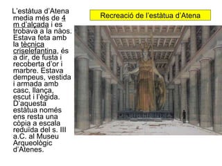 Recreació de l’estàtua d’Atena L’estàtua d’Atena media més de  4 m d’alçada  i es trobava a la nàos. Estava feta amb la  tècnica criselefantina , és a dir, de fusta i recoberta d’or i marbre. Estava dempeus, vestida i armada amb casc, llança, escut i l’ègida. D’aquesta estàtua només ens resta una còpia a escala reduïda del s. III a.C. al Museu Arqueològic d’Atenes. 