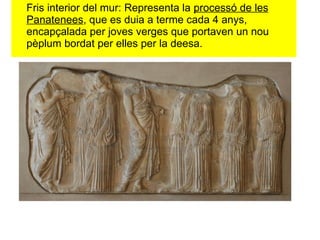 Fris interior del mur: Representa la  processó de les Panatenees , que es duia a terme cada 4 anys, encapçalada per joves verges que portaven un nou pèplum bordat per elles per la deesa.  