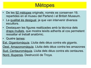 Mètopes De les  92 mètopes  originals, només es conserven 19, repartides en el museu del Partenó i el British Museum. La  qualitat és desigual , ja que van intervenir diversos escultors. Destaquen les figures realitzades amb la tècnica dels  draps mullats , que mostra teixits adherits al cos permetent ressaltar el treball anatòmic. Quatre  temes : Est. Gigantomàquia . Lluita dels déus contra els gigants. Oest. Amazonomàquia . Lluita dels déus contra les amazones  Sud. Centauromàquia . Lluita dels déus contra els centaures. Nord. Iliupersis . Destrucció de Troya.  