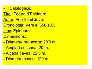 Catalogació . Títol : Teatre d’Epidaure. Autor : Policlet el Jove.  Cronologia : Vers el 350 a.C.  Lloc : Epidaure.  Dimensions :  - Diàmetre orquestra: 20’3 m. - Amplada escena: 20 m. - Alçada cavea: 22’5 m. - Diàmetre cavea: 120 m. 