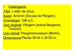 Catalogació . Títol :  L’altar de Zeus . Autor : Anònim (Escola de Pèrgam).  Cronologia : 188 a.C. Lloc original : Pèrgam (actual Bergama, Turquia).  Lloc actual : Pergamomuseum (Berlín). Dimensions :Planta 36’44 x 34’29 m. 
