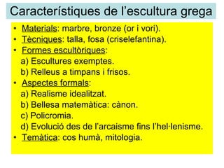 Característiques de l’escultura grega Materials : marbre, bronze (or i vori). Tècniques : talla, fosa (criselefantina). Formes escultòriques : a) Escultures exemptes. b) Relleus a timpans i frisos. Aspectes formals : a) Realisme idealitzat. b) Bellesa matemàtica: cànon. c) Policromia. d) Evolució des de l’arcaisme fins l’hel·lenisme. Temàtica : cos humà, mitologia.  