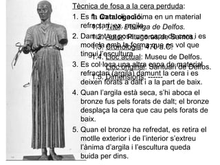 1. Catalogació . 1.1.  Títol :  L’auriga de Delfos. 1.2.  Autor : Pitagoras de Samos. 1.3.  Cronologia : 470 a.C. 1.4.  Lloc actual : Museu de Delfos. Lloc original : Santuari de Delfos. 1.5.  Dimensions : ------ Tècnica de fosa a la cera perduda : 1. Es fa un nucli o ànima en un material refractari, ex. argila. 2. Damunt es posa una capa de cera i es modela amb la forma que es vol que tingui l’escultura. 3. Es col·loca una altra capa de material refractari (argila) damunt la cera i es deixen forats a dalt i a la part de baix. 4. Quan l’argila està seca, s’hi aboca el bronze fus pels forats de dalt; el bronze desplaça la cera que cau pels forats de baix. 5. Quan el bronze ha refredat, es retira el motlle exterior i de l’interior s’extreu l’ànima d’argila i l’escultura queda buida per dins. 