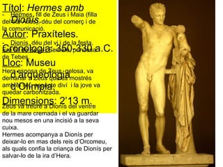 Títol :  Hermes amb Dionís . Autor : Praxíteles. Cronologia : 350-330 a.C. Lloc : Museu d’arqueologia d’Olímpia. Dimensions : 2’13 m. Hermes , fill de Zeus i Maia (filla  del tità Atles), déu del comerç i de  la comunicació. Dionís , déu del vi i de la festa.  Era fill de Zeus i Semele, princesa  de Tebes.  Hera esposa de Zeus, gelosa, va  demanar a Zeus que es mostrés  amb el seu aspecte diví  i la jove va  quedar carbonitzada.  Zeus va treure a Dionís del ventre  de la mare cremada i el va guardar  nou mesos en una incisió a la seva  cuixa.  Hermes acompanya a Dionís per  deixar-lo en mas dels reis d’Orcomeu,  als quals confia la criança de Dionís per  salvar-lo de la ira d’Hera.  