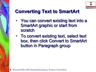 Converting Text to SmartArt You can convert existing text into a SmartArt graphic or start from scratch To convert existing text, select text box, then click Convert to SmartArt button in Paragraph group Microsoft Office 2007-Illustrated Introductory, Windows Vista Edition 