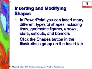 Inserting and Modifying Shapes In PowerPoint you can insert many different types of shapes including lines, geometric figures, arrows, stars, callouts, and banners Click the Shapes button in the Illustrations group on the Insert tab Microsoft Office 2007-Illustrated Introductory, Windows Vista Edition 