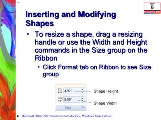 Inserting and Modifying Shapes To resize a shape, drag a resizing handle or use the Width and Height commands in the Size group on the Ribbon Click Format tab on Ribbon to see Size group Microsoft Office 2007-Illustrated Introductory, Windows Vista Edition Shape Height Shape Width 
