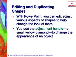 Editing and Duplicating Shapes With PowerPoint, you can edit adjust various aspects of shapes to help change the look of them You use the  adjustment handle —a   small yellow diamond—to change the appearance of an object Microsoft Office 2007-Illustrated Introductory, Windows Vista Edition 