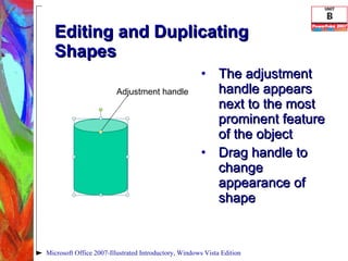 Editing and Duplicating Shapes The adjustment handle appears next to the most prominent feature of the object Drag handle to change appearance of shape Microsoft Office 2007-Illustrated Introductory, Windows Vista Edition Adjustment handle 