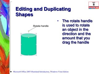 Editing and Duplicating Shapes The rotate handle is used to rotate an object in the direction and the amount that you drag the handle Microsoft Office 2007-Illustrated Introductory, Windows Vista Edition Rotate handle 
